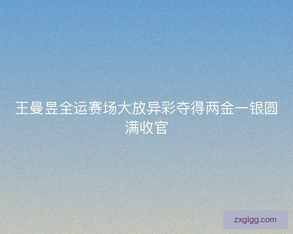 王曼昱全运赛场大放异彩夺得两金一银圆满收官