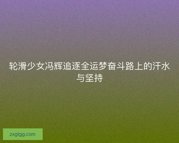 轮滑少女冯辉追逐全运梦奋斗路上的汗水与坚持