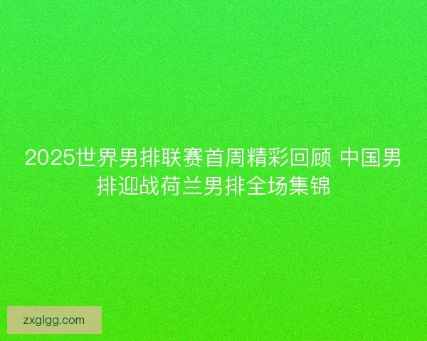 2025世界男排联赛首周精彩回顾 中国男排迎战荷兰男排全场集锦