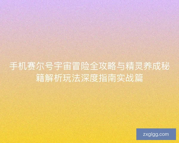 手机赛尔号宇宙冒险全攻略与精灵养成秘籍解析玩法深度指南实战篇