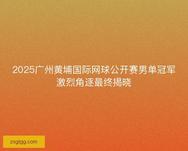 2025广州黄埔国际网球公开赛男单冠军激烈角逐最终揭晓