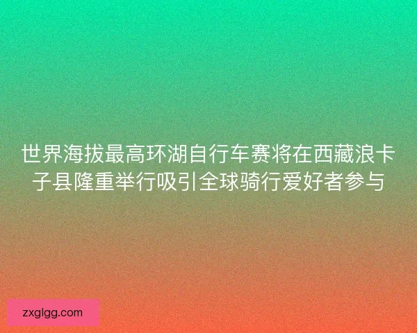 世界海拔最高环湖自行车赛将在西藏浪卡子县隆重举行吸引全球骑行爱好者参与