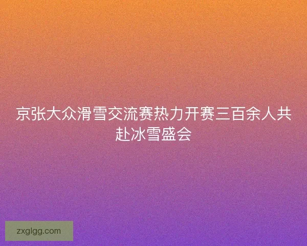 京张大众滑雪交流赛热力开赛三百余人共赴冰雪盛会