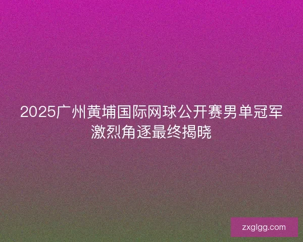 2025广州黄埔国际网球公开赛男单冠军激烈角逐最终揭晓