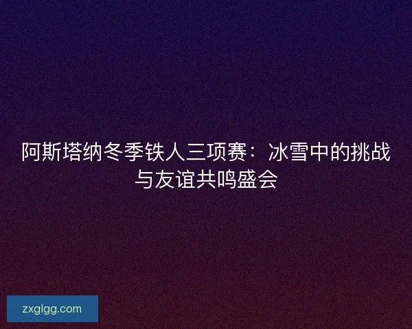 阿斯塔纳冬季铁人三项赛：冰雪中的挑战与友谊共鸣盛会